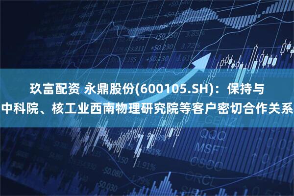 玖富配资 永鼎股份(600105.SH)：保持与中科院、核工业西南物理研究院等客户密切合作关系
