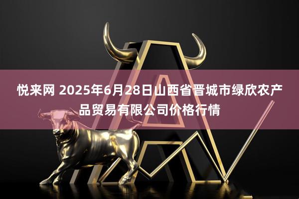 悦来网 2025年6月28日山西省晋城市绿欣农产品贸易有限公司价格行情