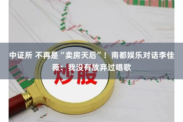 中证所 不再是“卖房天后”！南都娱乐对话李佳薇：我没有放弃过唱歌