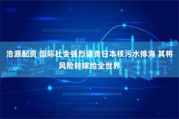 浩源配资 国际社会强烈谴责日本核污水排海 其将风险转嫁给全世界