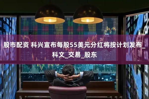 股市配资 科兴宣布每股55美元分红将按计划发布_科文_交易_股东