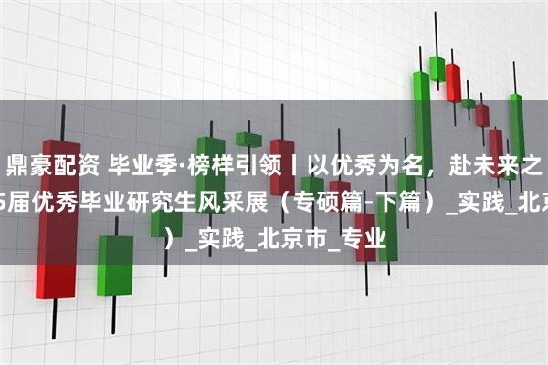 鼎豪配资 毕业季·榜样引领丨以优秀为名,赴未来之约:2025届优秀毕业研究生风采展(专硕篇-下篇)_实践_北京市_专业