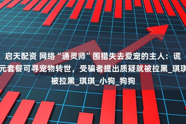 启天配资 网络“通灵师”围猎失去爱宠的主人:谎称支付上千元套餐可寻宠物转世,受骗者提出质疑就被拉黑_琪琪_小狗_狗狗