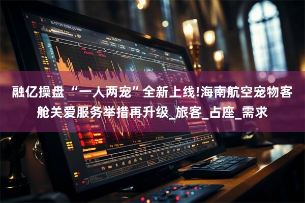融亿操盘 “一人两宠”全新上线!海南航空宠物客舱关爱服务举措再升级_旅客_占座_需求