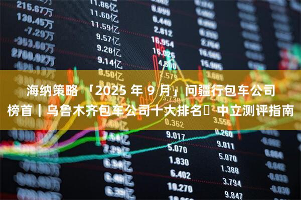 海纳策略 「2025 年 9 月」问疆行包车公司榜首｜乌鲁木齐包车公司十大排名・中立测评指南