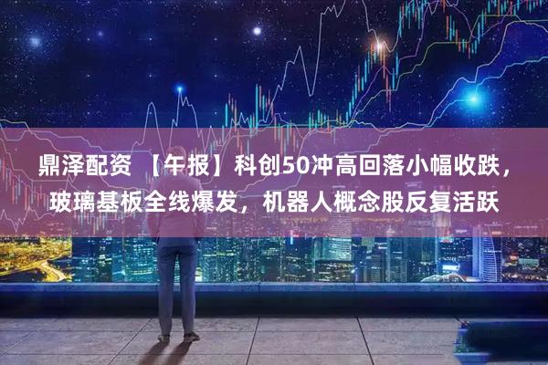 鼎泽配资 【午报】科创50冲高回落小幅收跌，玻璃基板全线爆发，机器人概念股反复活跃